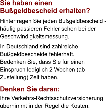 Sie haben einen  Bußgeldbescheid erhalten?  Hinterfragen Sie jeden Bußgeldbescheid -  häufig passieren Fehler schon bei der Geschwindigkeitsmessung.  In Deutschland sind zahlreiche  Bußgeldbescheide fehlerhaft. Bedenken Sie, dass Sie für einen Einspruch lediglich 2 Wochen (ab Zustellung) Zeit haben.    Denken Sie daran:  Ihre Verkehrs-Rechtsschutzversicherung  übernimmt in der Regel die Kosten.